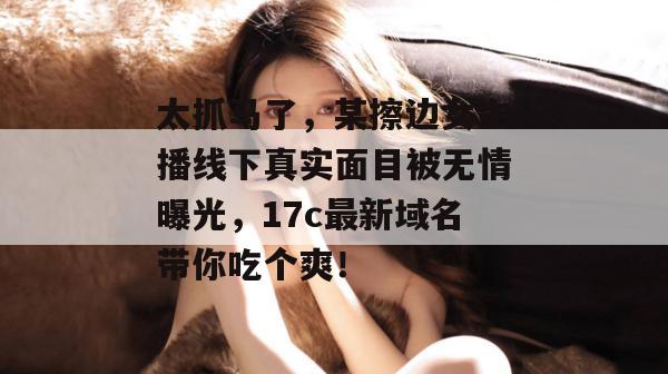 太抓马了,某擦边女主播线下真实面目被无情曝光,17c最新域名带你吃个爽!