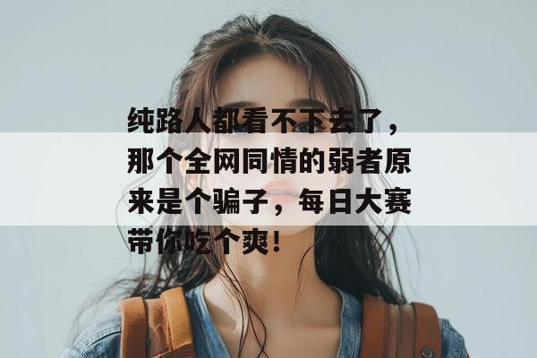 纯路人都看不下去了,那个全网同情的弱者原来是个骗子,每日大赛带你吃个爽!
