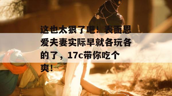 这也太狠了吧!表面恩爱夫妻实际早就各玩各的了,17c带你吃个爽!