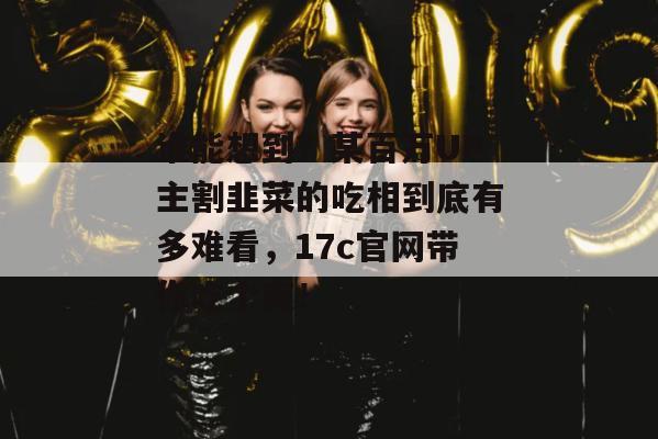 谁能想到?某百万UP主割韭菜的吃相到底有多难看,17c官网带你吃个爽!
