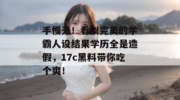 手慢无!看似完美的学霸人设结果学历全是造假,17c黑料带你吃个爽!
