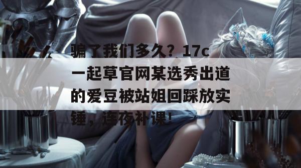 骗了我们多久?17c一起草官网某选秀出道的爱豆被站姐回踩放实锤,连夜补课!