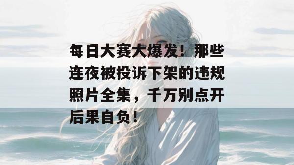 每日大赛大爆发!那些连夜被投诉下架的违规照片全集,千万别点开后果自负!