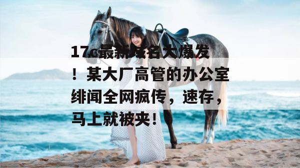 17c最新域名大爆发！某大厂高管的办公室绯闻全网疯传，速存，马上就被夹！