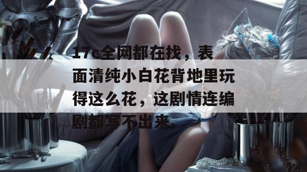 17c全网都在找,表面清纯小白花背地里玩得这么花,这剧情连编剧都写不出来。