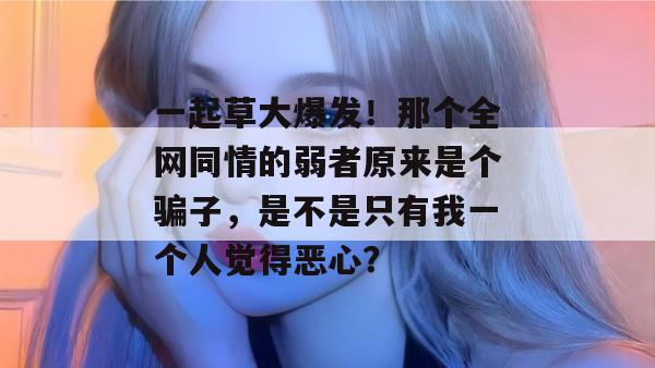 一起草大爆发！那个全网同情的弱者原来是个骗子，是不是只有我一个人觉得恶心？