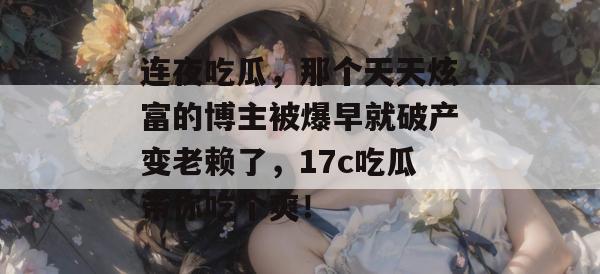 连夜吃瓜，那个天天炫富的博主被爆早就破产变老赖了，17c吃瓜带你吃个爽！
