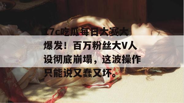 17c吃瓜每日大赛大爆发！百万粉丝大V人设彻底崩塌，这波操作只能说又蠢又坏。