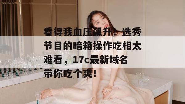 看得我血压飙升！选秀节目的暗箱操作吃相太难看，17c最新域名带你吃个爽！