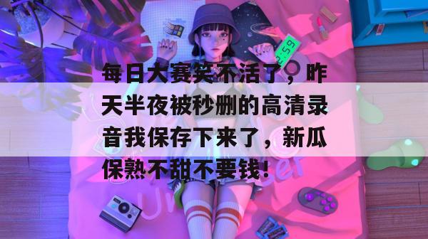 每日大赛笑不活了，昨天半夜被秒删的高清录音我保存下来了，新瓜保熟不甜不要钱！
