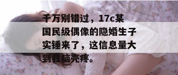 千万别错过，17c某国民级偶像的隐婚生子实锤来了，这信息量大到我脑壳疼。