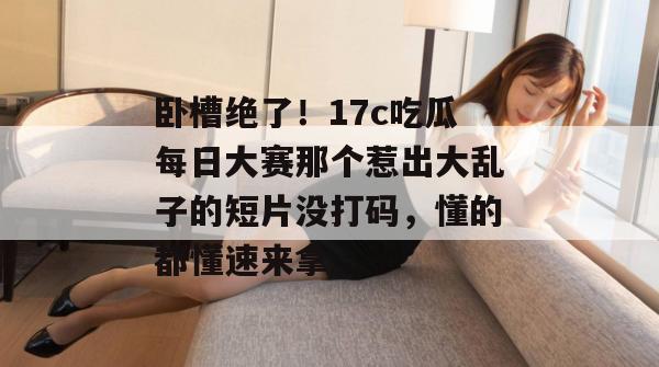 卧槽绝了！17c吃瓜每日大赛那个惹出大乱子的短片没打码，懂的都懂速来拿。