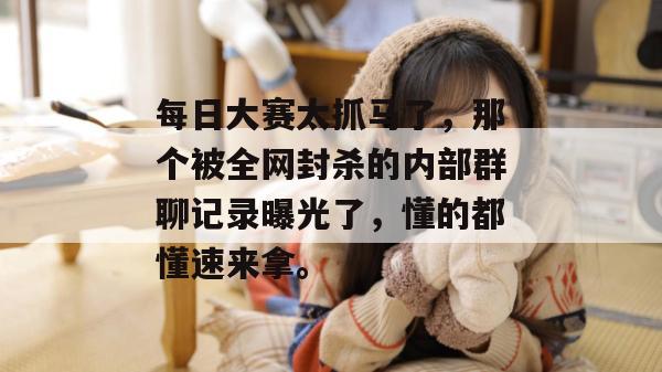 每日大赛太抓马了，那个被全网封杀的内部群聊记录曝光了，懂的都懂速来拿。