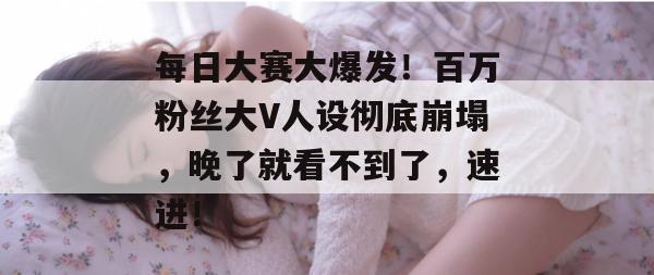 每日大赛大爆发！百万粉丝大V人设彻底崩塌，晚了就看不到了，速进！