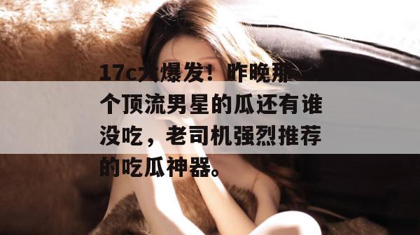 17c大爆发！昨晚那个顶流男星的瓜还有谁没吃，老司机强烈推荐的吃瓜神器。
