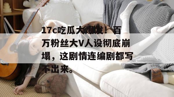 17c吃瓜大爆发！百万粉丝大V人设彻底崩塌，这剧情连编剧都写不出来。