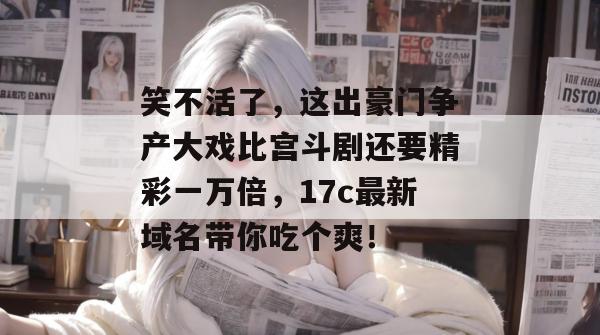 笑不活了，这出豪门争产大戏比宫斗剧还要精彩一万倍，17c最新域名带你吃个爽！