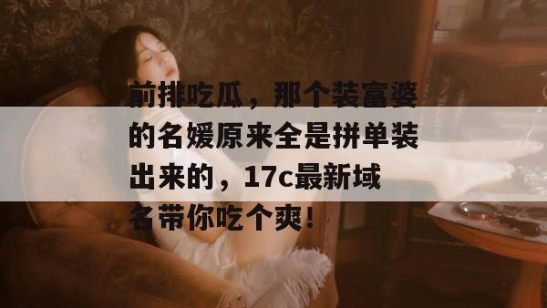 前排吃瓜，那个装富婆的名媛原来全是拼单装出来的，17c最新域名带你吃个爽！