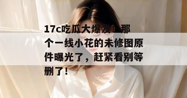 17c吃瓜大爆发！那个一线小花的未修图原件曝光了，赶紧看别等删了！
