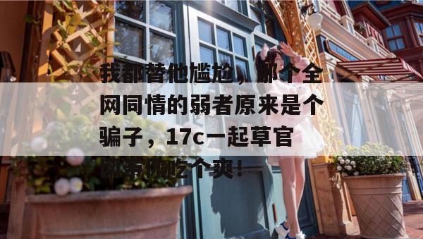 我都替他尴尬，那个全网同情的弱者原来是个骗子，17c一起草官网带你吃个爽！
