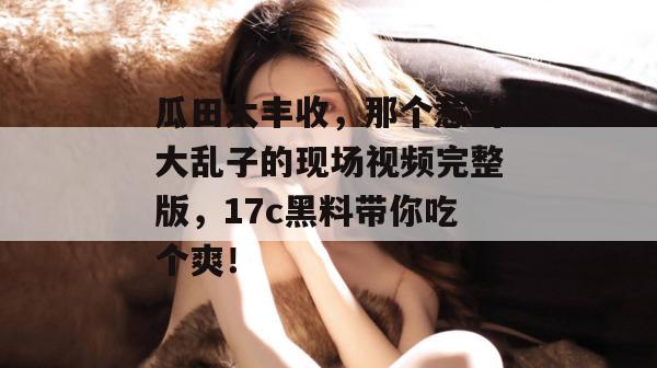 瓜田大丰收,那个惹出大乱子的现场视频完整版,17c黑料带你吃个爽!