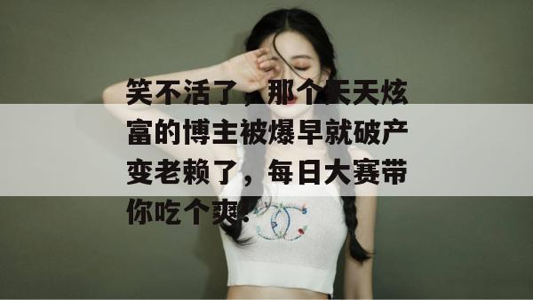笑不活了，那个天天炫富的博主被爆早就破产变老赖了，每日大赛带你吃个爽！