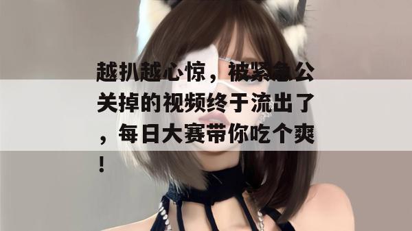 越扒越心惊，被紧急公关掉的视频终于流出了，每日大赛带你吃个爽！