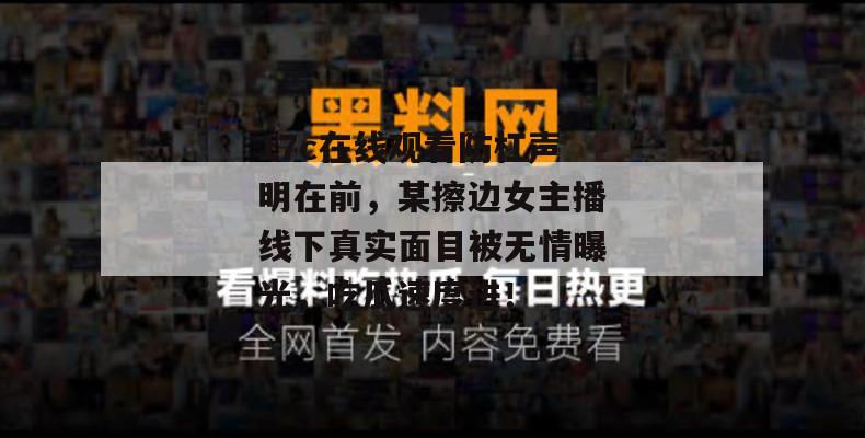 17c在线观看防杠声明在前，某擦边女主播线下真实面目被无情曝光，吃瓜速度进！
