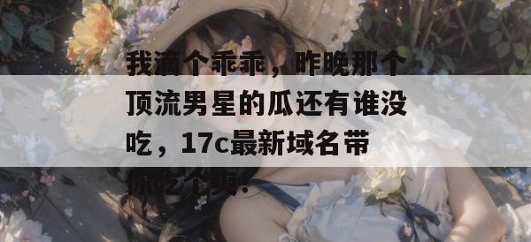 我滴个乖乖，昨晚那个顶流男星的瓜还有谁没吃，17c最新域名带你吃个爽！