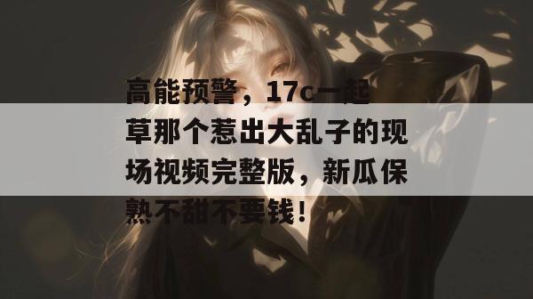 高能预警，17c一起草那个惹出大乱子的现场视频完整版，新瓜保熟不甜不要钱！