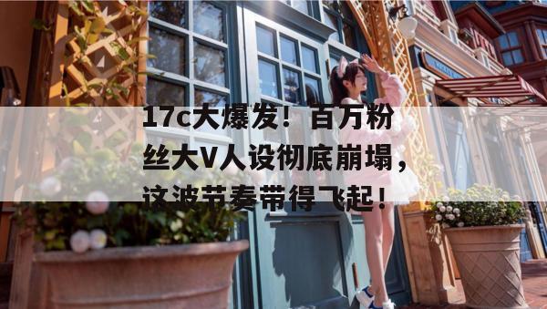 17c大爆发！百万粉丝大V人设彻底崩塌，这波节奏带得飞起！