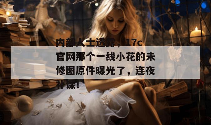 内部人士透露，17c官网那个一线小花的未修图原件曝光了，连夜补课！