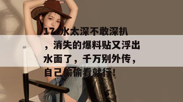 17c水太深不敢深扒，消失的爆料贴又浮出水面了，千万别外传，自己偷偷看就行！