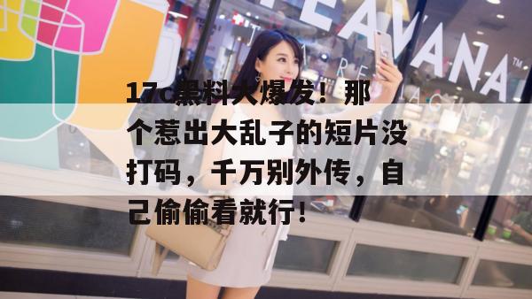 17c黑料大爆发！那个惹出大乱子的短片没打码，千万别外传，自己偷偷看就行！