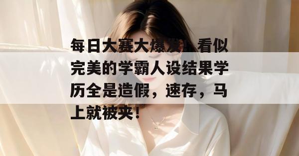 每日大赛大爆发！看似完美的学霸人设结果学历全是造假，速存，马上就被夹！
