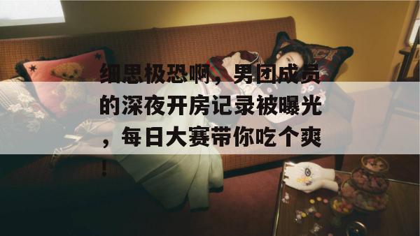 细思极恐啊，男团成员的深夜开房记录被曝光，每日大赛带你吃个爽！