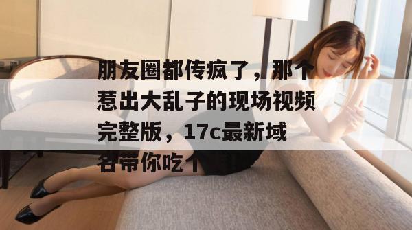 朋友圈都传疯了，那个惹出大乱子的现场视频完整版，17c最新域名带你吃个爽！
