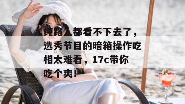 纯路人都看不下去了，选秀节目的暗箱操作吃相太难看，17c带你吃个爽！