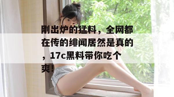 刚出炉的猛料，全网都在传的绯闻居然是真的，17c黑料带你吃个爽！