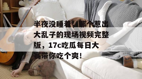 半夜没睡着，那个惹出大乱子的现场视频完整版，17c吃瓜每日大赛带你吃个爽！